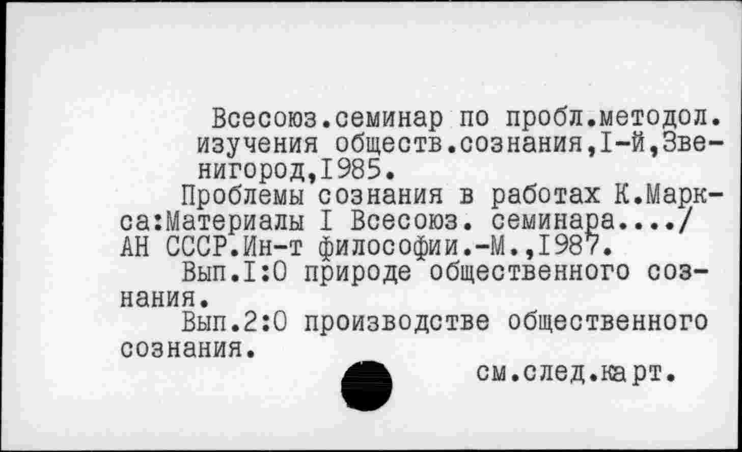 ﻿Всесоюз.семинар по пробл.методол. изучения обществ.сознания,1-й,Звенигород,1985.
Проблемы сознания в работах К.Марк-са:Материалы I Всесоюз. семинара..../ АН СССР.Ин-т философии.-М.,1987.
Вып.1:0 природе общественного сознания.
Вып.2:0 производстве общественного
сознания.
см.след.карт.